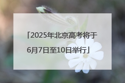 2025年北京高考将于6月7日至10日举行