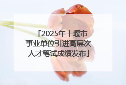 2025年十堰市事业单位引进高层次人才笔试成绩发布