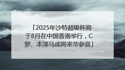 2025年沙特超级杯将于8月在中国香港举行，C罗、本泽马或将来华参赛