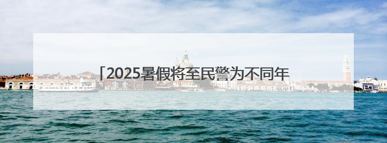 2025暑假将至民警为不同年龄段学生送上专属“安全锦囊”