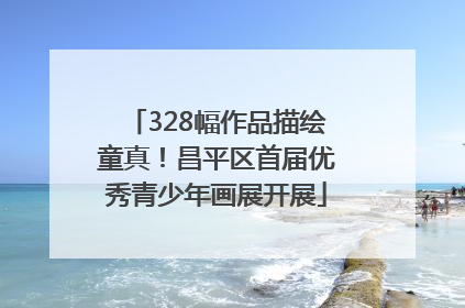 328幅作品描绘童真！昌平区首届优秀青少年画展开展