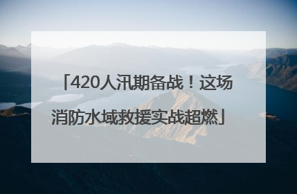 420人汛期备战！这场消防水域救援实战超燃
