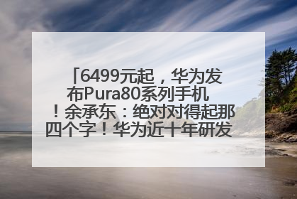 6499元起，华为发布Pura80系列手机！余承东：绝对对得起那四个字！华为近十年研发投入12490亿元